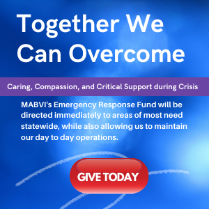 Together We Can Overcome Caring, Compassion, and Critical Support during Crisis MABVI's Emergency Response Fund will be directed immediately to areas of most need statewide, while also allowing us to maintain our day to day operations.