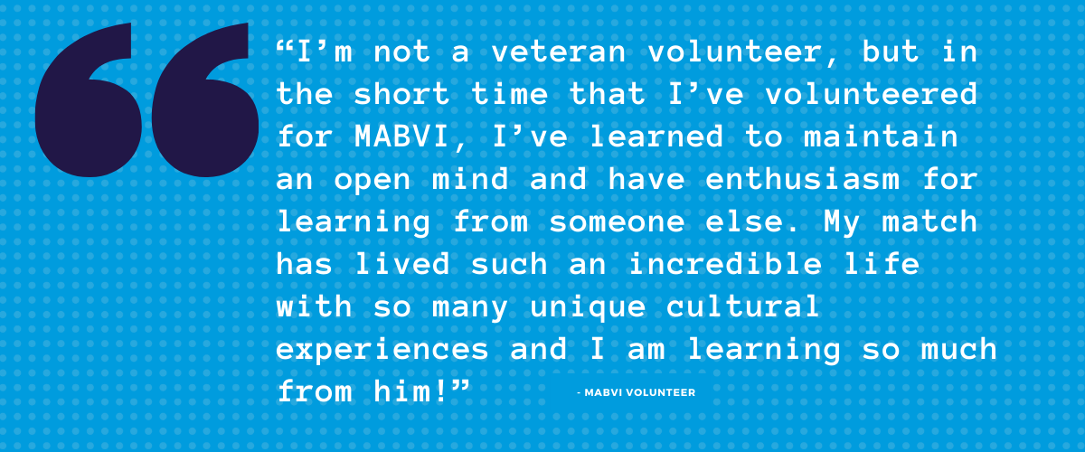 "I’m not a veteran volunteer, but in the short time that I’ve volunteered for MABVI, I’ve learned to maintain an open mind and have enthusiasm for learning from someone else. My match has lived such an incredible life with so many unique cultural experiences and I am learning so much from him! "