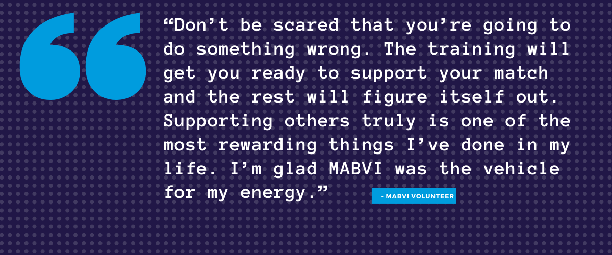 Don’t be scared that you’re going to do something wrong. The training will get you ready to support your match and the rest will figure itself out. Supporting others truly is one of the most rewarding things I’ve done in my life. I’m glad MABVI was the vehicle for my energy.