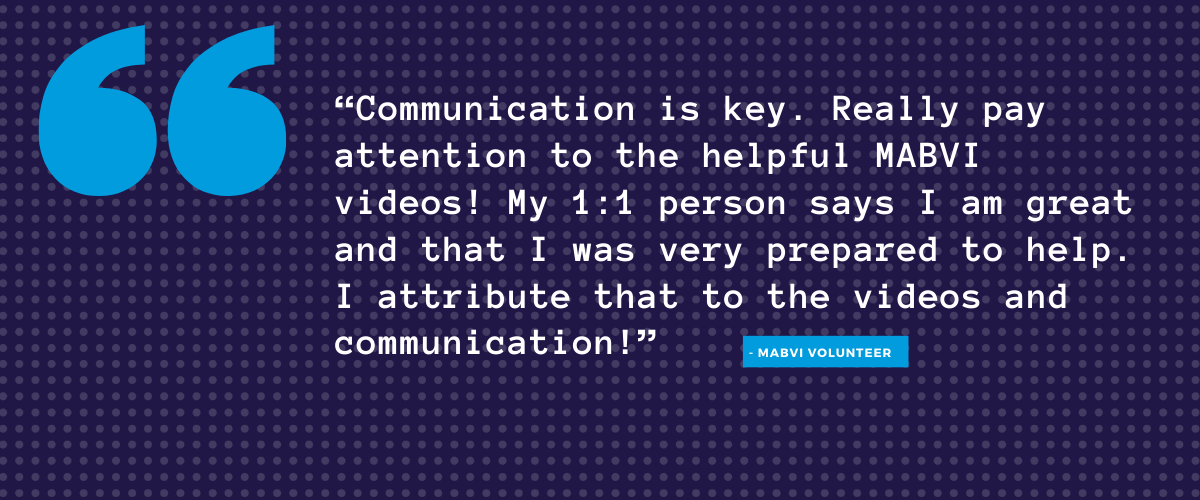 "Communication is key and really pay attention to the helpful MABVI videos! My 1:1 person says I am great and seem very trained on how to help, and I attribute that to the videos and communication!"